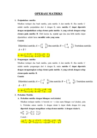OPERASI MATRIKS
1. Penjumlahan matriks
Misalkan terdapat dua buah matriks, yaitu matriks A dan matriks B. Jika matriks C
adalah matriks penjumlahan dari A dengan B, maka matriks C dapat diperoleh
dengan menjumlahkan setiap elemen pada matriks A yang seletak dengan setiap
elemen pada matriks B. Oleh karena itu, syarat agar dua atau lebih matriks dapat
dijumlahkan adalah harus memiliki ordo yang sama.
Contoh:
A + B = (
1 + 4 2 + 1
4 + (−4) 6 + 5
) = (
5 3
0 11
)
2. Pengurangan matriks
Misalkan terdapat dua buah matriks, yaitu matriks A dan matriks B. Jika matriks C
adalah matriks pengurangan dari A dengan B, maka matriks C dapat diperoleh
dengan mengurangkan setiap elemen pada matriks A yang seletak dengan setiap
elemen pada matriks B.
Contoh:
A – B = (
−7 − 1 5 − 1
4 − (−4) 8 − 9
) = (
−8 −4
8 −1
)
3. Perkalian Matriks
A. Perkalian matriks dengan bilangan real (skalar)
Misalkan terdapat matriks A berordo m × n dan suatu bilangan real (skalar), yaitu
k. Perkalian antara matriks A dengan skalar k dapat ditulis dengan kA yang
diperoleh dengan mengalikan setiap elemen matriks A dengan skalar k.
K(
𝑎 𝑐
𝑏 𝑑
) = (
𝑘. 𝑎 𝑘. 𝑐
𝑘. 𝑏 𝑘. 𝑑
)
Contoh :
−2(
3 4
−1 0
) = (
−2 𝑥 3 −2 𝑥 4
−2 𝑥 − 1 −2 𝑥 0
) = (
−6 −8
2 0
)
 