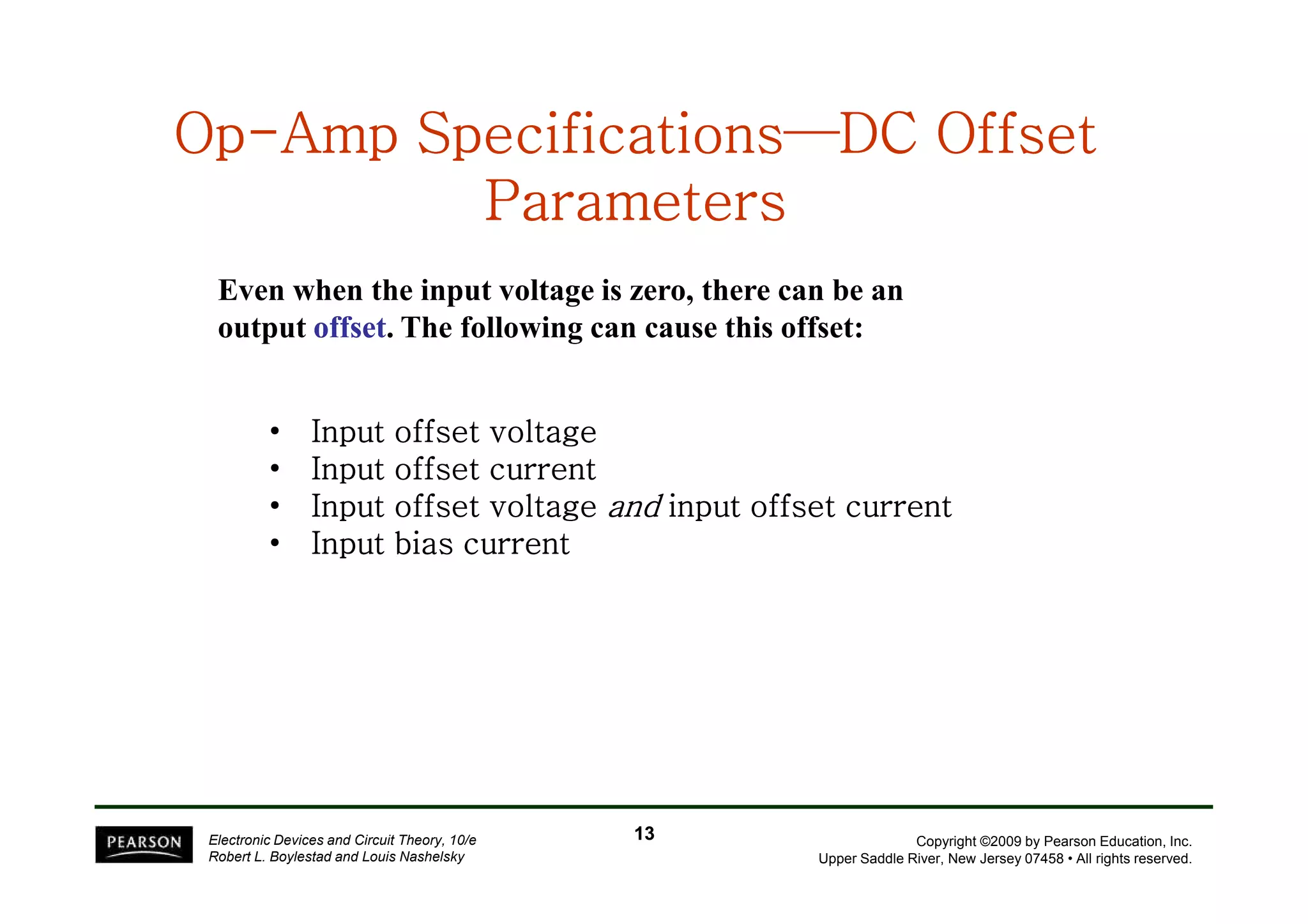 OpOpOpOpOpOpOpOp--------Amp SpecificationsAmp SpecificationsAmp SpecificationsAmp SpecificationsAmp SpecificationsAmp SpecificationsAmp SpecificationsAmp Specifications————————DC OffsetDC OffsetDC OffsetDC OffsetDC OffsetDC OffsetDC OffsetDC Offset
ParametersParametersParametersParametersParametersParametersParametersParameters
• Input offset voltageInput offset voltageInput offset voltageInput offset voltage
• Input offset currentInput offset currentInput offset currentInput offset current
Even when the input voltage is zero, there can be an
output offsetoffset. The following can cause this offset:
Copyright ©2009 by Pearson Education, Inc.
Upper Saddle River, New Jersey 07458 • All rights reserved.
Electronic Devices and Circuit Theory, 10/e
Robert L. Boylestad and Louis Nashelsky
• Input offset currentInput offset currentInput offset currentInput offset current
• Input offset voltageInput offset voltageInput offset voltageInput offset voltage andandandand input offset currentinput offset currentinput offset currentinput offset current
• Input bias currentInput bias currentInput bias currentInput bias current
1313
 