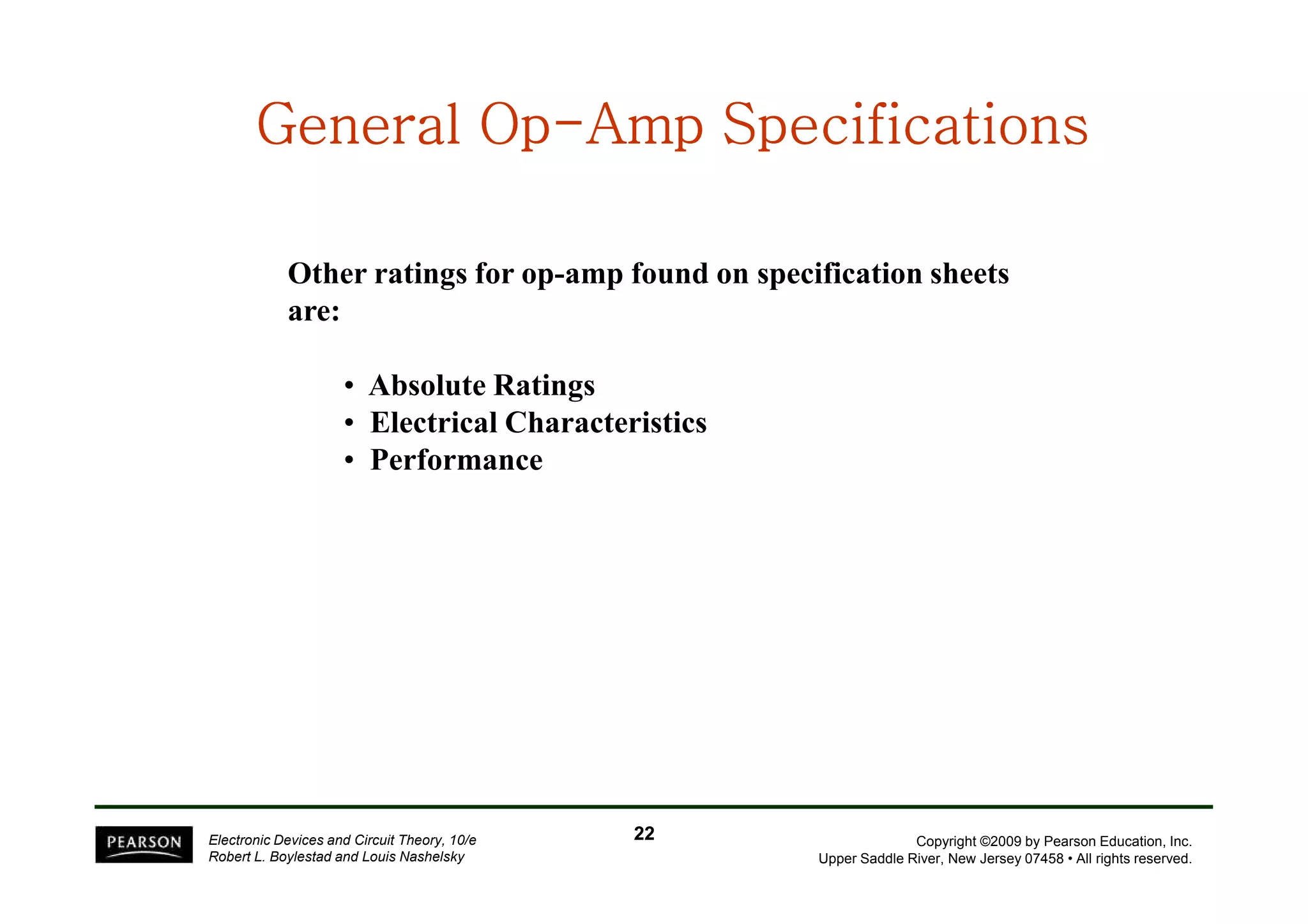 General OpGeneral OpGeneral OpGeneral OpGeneral OpGeneral OpGeneral OpGeneral Op--------Amp SpecificationsAmp SpecificationsAmp SpecificationsAmp SpecificationsAmp SpecificationsAmp SpecificationsAmp SpecificationsAmp Specifications
Other ratings for op-amp found on specification sheets
are:
• Absolute Ratings
• Electrical Characteristics
• Performance
Copyright ©2009 by Pearson Education, Inc.
Upper Saddle River, New Jersey 07458 • All rights reserved.
Electronic Devices and Circuit Theory, 10/e
Robert L. Boylestad and Louis Nashelsky
• Performance
2222
 