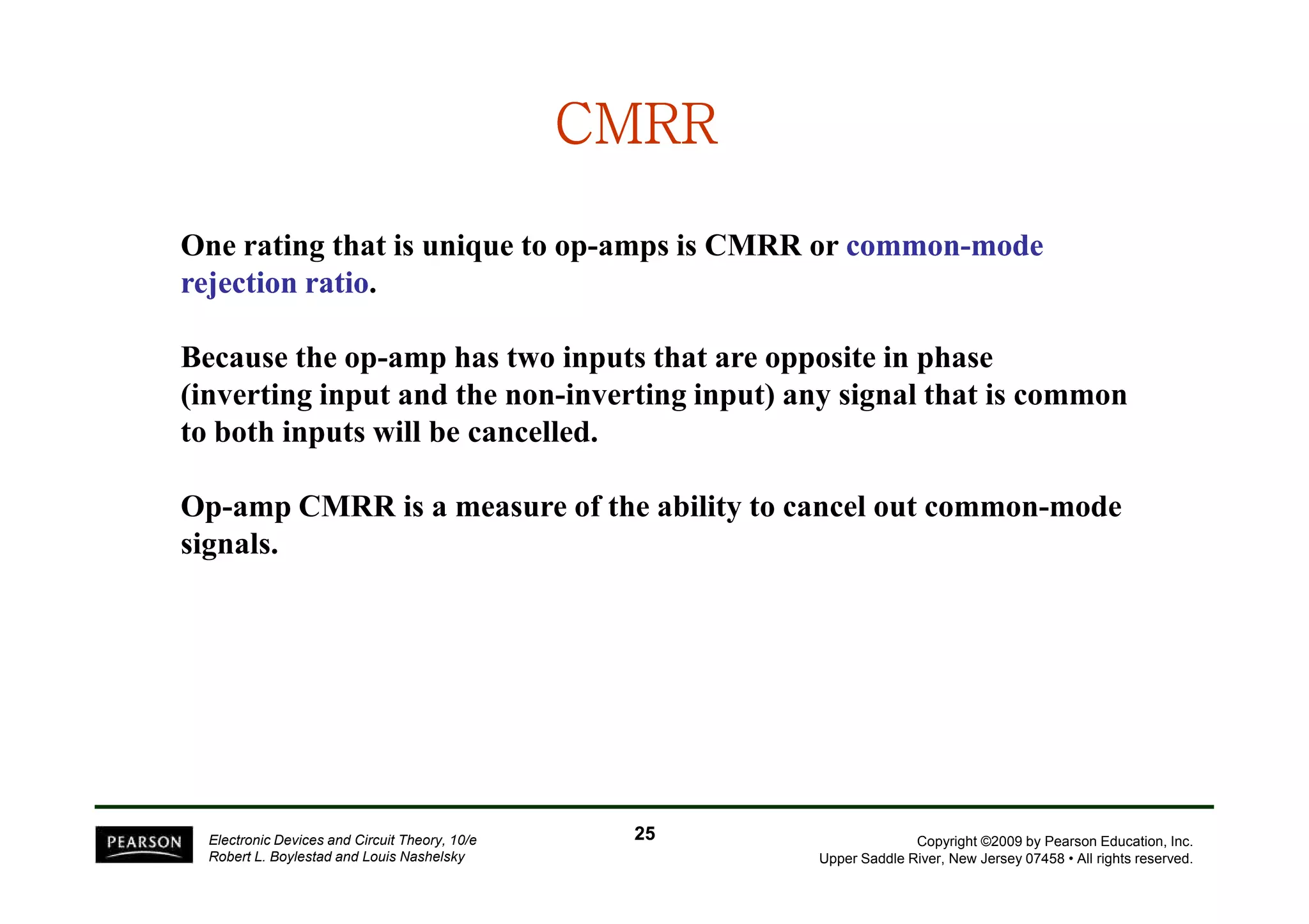 CMRRCMRRCMRRCMRRCMRRCMRRCMRRCMRR
One rating that is unique to op-amps is CMRR or commoncommon--modemode
rejection ratiorejection ratio.
Because the op-amp has two inputs that are opposite in phase
(inverting input and the non-inverting input) any signal that is common
to both inputs will be cancelled.
Copyright ©2009 by Pearson Education, Inc.
Upper Saddle River, New Jersey 07458 • All rights reserved.
Electronic Devices and Circuit Theory, 10/e
Robert L. Boylestad and Louis Nashelsky
Op-amp CMRR is a measure of the ability to cancel out common-mode
signals.
2525
 