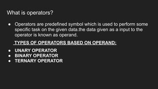 What is operators?
● Operators are predefined symbol which is used to perform some
specific task on the given data.the data given as a input to the
operator is known as operand.
TYPES OF OPERATORS BASED ON OPERAND:
● UNARY OPERATOR
● BINARY OPERATOR
● TERNARY OPERATOR
 