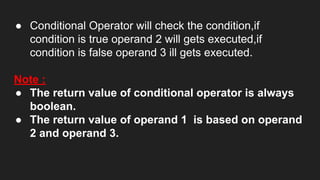 ● Conditional Operator will check the condition,if
condition is true operand 2 will gets executed,if
condition is false operand 3 ill gets executed.
Note :
● The return value of conditional operator is always
boolean.
● The return value of operand 1 is based on operand
2 and operand 3.
 