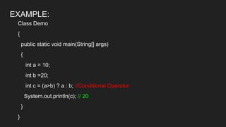 EXAMPLE:
Class Demo
{
public static void main(String[] args)
{
int a = 10;
int b =20;
int c = (a>b) ? a : b; //Conditional Operator
System.out.println(c); // 20
}
}
 