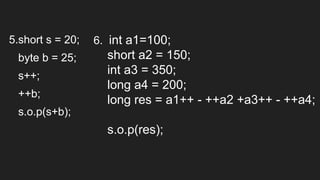 5.short s = 20;
byte b = 25;
s++;
++b;
s.o.p(s+b);
6. int a1=100;
short a2 = 150;
int a3 = 350;
long a4 = 200;
long res = a1++ - ++a2 +a3++ - ++a4;
s.o.p(res);
 