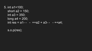 5. int a1=100;
short a2 = 150;
int a3 = 350;
long a4 = 200;
int res = a1- - - ++a2 + a3- - - ++a4;
s.o.p(res);
 