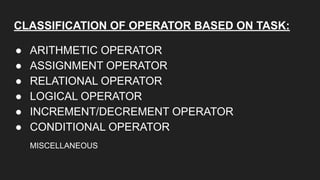 CLASSIFICATION OF OPERATOR BASED ON TASK:
● ARITHMETIC OPERATOR
● ASSIGNMENT OPERATOR
● RELATIONAL OPERATOR
● LOGICAL OPERATOR
● INCREMENT/DECREMENT OPERATOR
● CONDITIONAL OPERATOR
MISCELLANEOUS
 