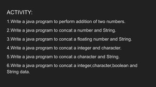 ACTIVITY:
1.Write a java program to perform addition of two numbers.
2.Write a java program to concat a number and String.
3.Write a java program to concat a floating number and String.
4.Write a java program to concat a integer and character.
5.Write a java program to concat a character and String.
6.Write a java program to concat a integer,character,boolean and
String data.
 