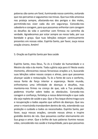 palavras são como um farol, iluminando nosso caminho, evitando
que nos percamos e vagueamos nas trevas. Que tua mão amorosa
nos proteja sempre, afastando-nos dos perigos e dos males,
permitindo-nos viver cada dia em segurança. Conceda-nos
sabedoria e coragem, para que possamos enfrentar com coragem
os desafios da vida e caminhar com firmeza no caminho da
verdade. Agradecemos por estar sempre ao nosso lado, por sua
bondade e graça. Que tuas bênçãos estejam continuamente
presentes em nossas vidas. Espírito Santo, por favor, ouça nossa
oração sincera. Amém!
5. Oração ao Espírito Santo por boa saúde
Espírito Santo, meu Deus, Tu és o Criador da humanidade e o
Mestre da vida e da morte. Toda a glória seja para ti! Neste exato
momento, oferecemos nossas fervorosas orações a ti, buscando
suas bênçãos sobre nossos corpos e almas, para que possamos
alcançar saúde e restauração. Tu és a fonte de cura e conforto,
nossa fonte de força interior e esperança. Neste mundo,
enfrentamos uma infinidade de doenças e desafios, mas
mantemo-nos firmes na crença de que, sob a Tua proteção,
podemos triunfar sobre todos os obstáculos. Conceda-nos
coragem e confiança, fortaleça a nossa determinação e que cada
dia seja repleto de saúde e paz. Que o Teu toque divino traga cura
e recuperação a todos aqueles que sofrem de doenças. Que seu
amor e misericórdia transbordem dentro de nós, estendendo sua
proteção e cuidado a todos os necessitados. Espírito Santo, por
favor, ouça nossas orações, console nossas almas e inspire
gratidão dentro de nós. Que possamos confiar eternamente em
Sua graça e amor. Que o brilho de tuas palavras ilumine nossas
vidas, concedendo-nos saúde e tranquilidade, para que possamos
 