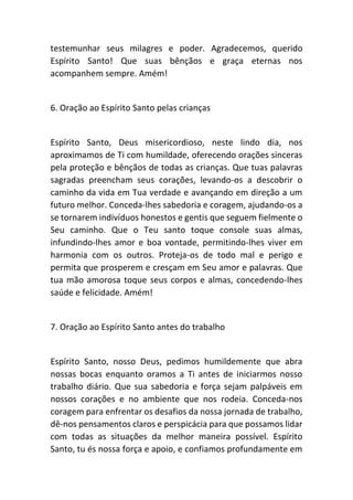 testemunhar seus milagres e poder. Agradecemos, querido
Espírito Santo! Que suas bênçãos e graça eternas nos
acompanhem sempre. Amém!
6. Oração ao Espírito Santo pelas crianças
Espírito Santo, Deus misericordioso, neste lindo dia, nos
aproximamos de Ti com humildade, oferecendo orações sinceras
pela proteção e bênçãos de todas as crianças. Que tuas palavras
sagradas preencham seus corações, levando-os a descobrir o
caminho da vida em Tua verdade e avançando em direção a um
futuro melhor. Conceda-lhes sabedoria e coragem, ajudando-os a
se tornarem indivíduos honestos e gentis que seguem fielmente o
Seu caminho. Que o Teu santo toque console suas almas,
infundindo-lhes amor e boa vontade, permitindo-lhes viver em
harmonia com os outros. Proteja-os de todo mal e perigo e
permita que prosperem e cresçam em Seu amor e palavras. Que
tua mão amorosa toque seus corpos e almas, concedendo-lhes
saúde e felicidade. Amém!
7. Oração ao Espírito Santo antes do trabalho
Espírito Santo, nosso Deus, pedimos humildemente que abra
nossas bocas enquanto oramos a Ti antes de iniciarmos nosso
trabalho diário. Que sua sabedoria e força sejam palpáveis em
nossos corações e no ambiente que nos rodeia. Conceda-nos
coragem para enfrentar os desafios da nossa jornada de trabalho,
dê-nos pensamentos claros e perspicácia para que possamos lidar
com todas as situações da melhor maneira possível. Espírito
Santo, tu és nossa força e apoio, e confiamos profundamente em
 