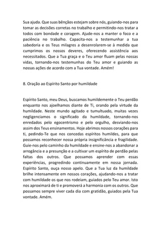 Sua ajuda. Que suas bênçãos estejam sobre nós, guiando-nos para
tomar as decisões corretas no trabalho e permitindo-nos tratar a
todos com bondade e coragem. Ajude-nos a manter o foco e a
paciência no trabalho. Capacita-nos a testemunhar a tua
sabedoria e os Teus milagres a desenrolarem-se à medida que
cumprimos os nossos deveres, oferecendo assistência aos
necessitados. Que a Tua graça e o Teu amor fluam pelas nossas
vidas, tornando-nos testemunhas do Teu amor e guiando as
nossas ações de acordo com a Tua vontade. Amém!
8. Oração ao Espírito Santo por humildade
Espírito Santo, meu Deus, buscamos humildemente o Teu perdão
enquanto nos ajoelhamos diante de Ti, orando pela virtude da
humildade. Neste mundo agitado e tumultuado, muitas vezes
negligenciamos o significado da humildade, tornando-nos
enredados pelo egocentrismo e pelo orgulho, desviando-nos
assim dos Teus ensinamentos. Hoje abrimos nossos corações para
ti, pedindo-Te que nos concedas espíritos humildes, para que
possamos reconhecer nossa própria insignificância e fragilidade.
Guie-nos pelo caminho da humildade e ensine-nos a abandonar a
arrogância e a presunção e a cultivar um espírito de perdão pelas
faltas dos outros. Que possamos aprender com essas
experiências, progredindo continuamente em nossa jornada.
Espírito Santo, ouça nosso apelo. Que a Tua luz da humildade
brilhe intensamente em nossos corações, ajudando-nos a tratar
com humildade os que nos rodeiam, guiados pelo Teu amor. Isto
nos aproximará de ti e promoverá a harmonia com os outros. Que
possamos sempre viver cada dia com gratidão, guiados pela Tua
vontade. Amém.
 