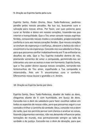 9. Oração ao Espírito Santo pela cura
Espírito Santo, Poder Divino, Deus Todo-Poderoso, pedimos
perdão pelos nossos pecados. Na tua luz, buscamos cura e
salvação para nossas almas. Por favor, use suas palavras para
curar as feridas e dores em nossos corações, trazendo-nos paz
interior e tranquilidade. Que o Teu amor console nossos espíritos
feridos, removendo nossos medos e ansiedades, proporcionando
conforto e cura aos nossos corações feridos. Que nossos corações
se encham de esperança e confiança, abracem a beleza da vida e
encontrem a luz da esperança. Conceda-nos sua sabedoria e força,
para que possamos confiar inabalavelmente em Ti ao enfrentar os
desafios da vida. Que o Teu Espírito trabalhe dentro de nós,
plantando sementes de amor e compaixão, permitindo-nos ser
tolerantes uns com os outros e viver em harmonia. Espírito Santo,
que o Teu poder divino aqueça nossos corações, tornando-nos
testemunhas do Teu amor, espalhando a Tua compaixão e
misericórdia. Pois em Ti encontramos cura e conforto.
Oferecemos nosso louvor e gratidão a ti. Amém.
10. Oração ao Espírito Santo por dons
Espírito Santo, Deus Todo-Poderoso, doador de todos os dons,
chegamos diante de ti com humildade, em busca de dons.
Conceda-nos o dom da sabedoria para fazer escolhas sábias em
todos os aspectos de nossas vidas, para que possamos seguir a sua
vontade e trilhar o caminho da verdade. Deus, concede-nos o dom
da razão, que nos permite pensar com clareza e analisar as coisas,
fazendo julgamentos corretos, não nos deixando influenciar pelas
tentações do mundo, mas permanecendo sempre ao lado da
verdade e da justiça. Conceda-nos o dom da devoção, para que
 