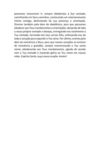 possamos reverenciar ti, sempre obedientes à Sua vontade,
caminhando em Seus caminhos, construindo um relacionamento
íntimo contigo, desfrutando de sua presença e orientação.
Oramos também pelo dom da obediência, para que possamos
obedecer aos Teus mandamentos e orientações, deixando de lado
a nossa própria vontade e desejos, entregando-nos totalmente à
Tua vontade, tornando-nos teus servos fiéis, esforçando-nos de
todo o coração para expandir o Teu reino. Por último, oramos pelo
dom da reverência a Deus, para que nossos corações se encham
de reverência e gratidão, sempre reverenciando o Teu santo
nome, obedecendo aos Teus mandamentos, agindo de acordo
com a Tua vontade e trazendo glória ao Teu nome em nossas
vidas. Espírito Santo, ouça nossa oração. Amém!
 