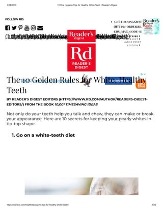 3/14/2018 10 Oral Hygiene Tips for Healthy, White Teeth | Reader's Digest
https://www.rd.com/health/beauty/10-tips-for-healthy-whiter-teeth/ 1/22

(https://www.facebook.com/ReadersDigest)

(https://twitter.com/readersdigest)

(https://pinterest.com/readersdigest/)

(https://www.youtube.com/readersdigest)

(https://instagram.com/readersdigest)

(https://www.rd.com/newsletters)
FOLLOW RD:
SUBSCRIBE ›
GIVE A GIFT ›
LARGE PRINT
EDITION ›
GET THE MAGAZINE
(HTTPS://ORDER.READERSDIGEST
CDS_MAG_CODE=RDA&CDS_PAG
The 10 Golden Rules for White, Healthy
Teeth
BY READER'S DIGEST EDITORS (HTTPS://WWW.RD.COM/AUTHOR/READERS-DIGEST-
EDITORS/) FROM THE BOOK 10,001 TIMESAVING IDEAS
Not only do your teeth help you talk and chew, they can make or break
your appearance. Here are 10 secrets for keeping your pearly whites in
tip-top shape.
1. Go on a white-teeth diet
 