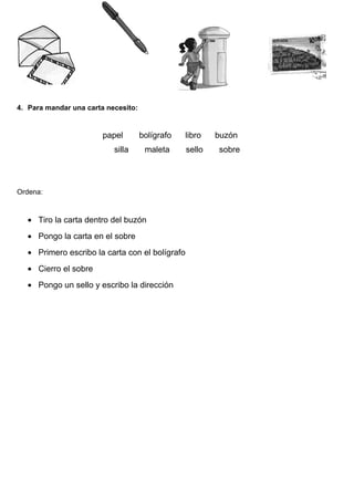 4. Para mandar una carta necesito:
papel bolígrafo libro buzón
silla maleta sello sobre
Ordena:
• Tiro la carta dentro del buzón
• Pongo la carta en el sobre
• Primero escribo la carta con el bolígrafo
• Cierro el sobre
• Pongo un sello y escribo la dirección
 