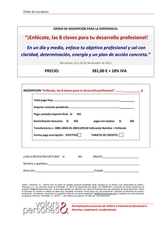 Orden de inscripción




                                     ORDEN DE INSCRIPCIÓN PARA LA EXPERIENCIA:

   “¡Enfócate, las 8 claves para tu desarrollo profesional!
   En un día y medio, enfoca tu objetivo profesional y sal con
claridad, determinación, energía y un plan de acción concreta.”
                                            Barcelona, 25 y 26 de Noviembre de 2011

                          PRECIO:                                                 381,00 € + 18% IVA



 INSCRIPCION “Enfócate, las 8 claves para tu desarrollo profesional” ………___________ €

             Total pago hoy:…………………………………………………………………………………__________

             Importe restante pendiente……………………………………………………………..__________

             Pago contado importe final: SI                      NO

             Domiciliación bancaria:                     SI    NO                   pago con tarjeta:             SI           NO

             Transferencia a : 0081-0043-81-0001105518 Indicando Nombre + Enfócate

             Forma pago inscripción: EFECTIVO                                    TARJETA DE CREDITO




 ¿VAS A NECESITAR FACTURA? SI                                       NO             DNI/CIF________________________

 Nombre y apellidos:_____________________________________________________________

 Dirección:_______________________________________Ciudad:________________________



Valors i Persones, S.L. informa que los datos de carácter personal recabados serán incluidos en un fichero cuyo responsable es Valors i
Persones, S.L. con domicilio social en C/Ametller 10, 08170 de Montornés del Vallés- CIF B64691207 y dirección de correo electrónico de
contacto info@valorsipersones.com . Estos datos podrán ser utilizados por Valors & Persones para sus campañas de comercialización. Valors
& Personas no venderá ni cederá los datos aquí recogidos a terceros. Podrá dirigir sus comunicaciones y ejercitar los derechos de acceso,
rectificación, cancelación y oposición en la siguiente dirección de correo electrónico: info@valorsipersones.com o mediante una carta escrita en
la siguiente dirección: C/Ametller, 10. 08170      del Vallés.(Ley Orgánica 15/1999, de 13 de diciembre)
                                             Montornés




                                                              Acompanyem processos de millora o transició professional a
                                                              directius, empresaris i professionals
 