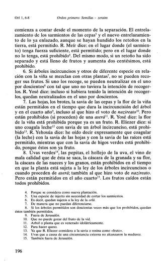 Orl 1, 6-8 Orden primero: Semillas - zeraim
comienza a contar desde el momento de la separación. El entrela-
zamiento de los sarmientos de las cepas5
y el nuevo entrelazamien-
to de lo ya enlazado, aunque se hayan hundido los retoños en la
tierra, está permitido. R Meír dice: en el lugar donde (el sarmien-
to) tenga fuerza suficiente, está permitido; pero en el lugar donde
no lo tenga, está prohibido6. Del mismo modo, si un retoño ha sido
separado y está lleno de frutos y aumenta dos centésimos, está
prohibido.
6. Si árboles incircuncisos y otros de diferente especie en rela-
ción con la viña se mezclan con otras plantas7
, no se pueden reco-
ger sus frutos. Si uno los recoge, se pueden neutralizar en el uno
por doscientos8 con tal que uno no tuviera la intención de recoger-
los. R Yosé dice: incluso si hubiera tenido la intención de recoger-
los, quedan neutralizados en el uno por doscientos.
7. Las hojas, los brotes, la savia de las cepas y la flor de la viña
están permitidos en el tiempo que dura la incircuncisión del árbol
y en el cuarto año9
, incluso al que hizo el voto de nazireato10
• Pero
están prohibidos (si proceden) de una aserá11
• R Yosé dice: la flor
de la viña está prohibida porque ya es un fruto. R Eliezer dice: si
uno coagula leche12 con savia de un árbol incircunciso, está prohi-
bido13. R. Yehosúa dice: he oído decir expresamente que coagular
(la leche) con la savia de las hojas y con la savia de las raíces está
permitido, mientras que con la savia de higos verdes está prohibi-
do, porque éstos son ya fruto.
8. Uvas verdes1
 las pepitas, el hollejo de la uva, el vino de
mala calidad que de ésta se saca, la cáscara de la granada y su flor,
la cáscara de las nueces y los granos, están prohibidos en el tiempo
en que la planta está sujeta a la ley de los árboles incircuncisos o
cuando proceden de aserá; también al que hizo voto de nazireato.
Pero están permitidos en el año cuarto15
• Los frutos caídos están
todos prohibidos.
4. Porque se considera como nueva plantación.
5. Una especie de injerto sin necesidad de cortar los sarmientos.
6. Es decir, quedan sujetos a la ley de la or/á.
7. De manera que no puedan diferenciarse.
8. Si los árboles permitidos son doscientas veces más que los prohibidos. quedan
éstos también permitidos.
9. Fuera de Jerusalén.
10. Que no puede gozar del fruto de la vid.
11 . Arbol o planta que es venerado idolátricamente.
12. Para hacer queso.
13. Ya que R. Eliezer considera a la savia o resina como <<fruto».
14. Uvas que a causa de una circunstancia externa no alcanzaron la madurez.
15. También fuera de Jerusalén.
196
 