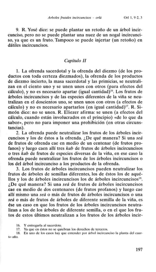 Arboles frutales incircuncisos - or/á Orl 1, 9-2, 3
9. R Yosé dice: se puede plantar un retoño de un árbol incir-
cunciso, pero no se puede plantar una nuez de un nogal incircunci-
so, ya que es un fruto. Tampoco se puede injertar (un retoño) en
dátiles incircuncisos.
Capítulo II
L La ofrenda sacerdotal y la ofrenda del diezmo (de los pro-
ductos con toda certeza diezmados), la ofrenda de los productos
de diezmo incierto, la masa sacerdotal y las primicias, se neutrali-
zan en el ciento uno y se unen unos con otros (para efectos del
cálculo), y no es necesario apartar (igual cantidad)16
• Los frutos de
árboles incircuncisos y de las especies diferentes de la viña se neu-
tralizan en el doscientos uno, se unen unos con otros (a efectos de
cálculo) y no es necesario apartarlos (en igual cantidad)17
• R Si-
meón dice: no se unen. R Eliezer afirma: se unen (a efectos del
cálculo, cuando están involucrados en el principio) «de lo que da
sabor», pero no para imponer una prohibición (en otras circuns-
tancias).
2. La ofrenda puede neutralizar los frutos de los árboles incir-
cuncisos y los de éstos a la ofrenda. ¿De qué manera? Si una seá
de frutos de ofrenda cae en medio de un centenar (de frutos pro-
fanos) y luego caen allí tres kab de frutos de árboles incircuncisos
o tres kab de frutos de especies diversas de la viña, en ese caso la
ofrenda puede neutralizar los frutos de los árboles incircuncisos o
los del árbol incircunciso a los productos de la ofrenda.
3. Los frutos de árboles incircuncisos pueden neutralizar los
frutos de árboles de semillas diferentes, los de éstos los de aqué-
llos y los de árboles incircuncisos los de árboles incircuncisos18
•
¿De qué manera? Si una seá de frutos de árboles incircuncisos
cae en medio de dos centenares (de frutos profanos) y luego cae
allí mismo una seá o más de frutos de árboles incircuncisos o una
seá o más de frutos de árboles de diferente semilla de la viña, es
ése un caso en que los frutos de los árboles incircuncisos neutra-
lizan a los de los árboles de diferente semilla, o en el que los fru-
tos de estos últimos neutralizan a los frutos de los árboles incir-
16. Y entregarla al sacerdote.
17. Ya que en éstos no se quiebran los derechos de terceros.
18. En uno de los casos hay que entender por árbol incircunciso la planta del cuar-
ltl año.
197
 