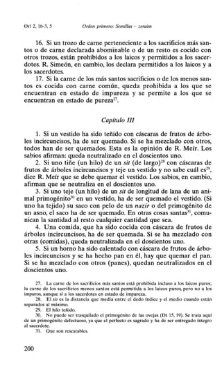 O rl 2, 16-3, 5 Orden primero: Semillas - zeraim
16. Si un trozo de carne perteneciente a los sacrificios más san-
tos o de carne declarada abominable o de un resto es cocido con
otros trozos, están prohibidos a los laicos y permitidos a los sacer-
dotes. R. Simeón, en cambio, los declara permitidos a los laicos y a
los sacerdotes.
17. Si la carne de los más santos sacrificios o de los menos san-
tos es cocida con carne común, queda prohibida a los que se
encuentran en estado de impureza y se permite a los que se
encuentran en estado de pureza27
•
Capítulo //1
l. Si un vestido ha sido teñido con cáscaras de frutos de árbo-
les incircuncisos, ha de ser quemado. Si se ha mezclado con otros,
todos han de ser quemados. Esta es la opinión de R. Meír. Los
sabios afirman: queda neutralizado en el doscientos uno.
2. Si uno tiñe (un hilo) de un sit (de largo)28
con cáscaras de
frutos de árboles incircuncisos y teje un vestido y no sabe cuál es29
,
dice R. Meír que se debe quemar el vestido. Los sabios, en cambio,
afirman que se neutraliza en el doscientos uno.
3. Si uno teje (un hilo) de un sit de longitud de lana de un ani-
mal primogénito30 en un vestido, ha de ser quemado el vestido. (Si
uno ha tejido) su saco con pelo de un nazir o del primogénito de
un asno, el saco ha de ser quemado. En otras cosas santas31
, comu-
nican la santidad al resto cualquier cantidad que sea.
4. Una comida, que ha sido cocida con cáscara de frutos de
árboles incircuncisos, ha de ser quemada. Si se ha mezclado con
otras (comidas), queda neutralizada en el doscientos uno.
5. Si un horno ha sido calentado con cáscara de frutos de árbo-
les incircuncisos y se ha hecho pan en él, hay que quemar el pan.
Si se ha mezclado con otros (panes), quedan neutralizados en el
doscientos uno.
27. La carne de los sacrificios más santos está prohibida incluso a los laicos puros;
la carne de los sacrificios menos santos está permitida a los laicos puros. pero no a los
impuros, aunque sí a los sacerdotes en estado de impureza.
28. El sit es la distancia que media entre el dedo índice y el medio cuando están
separados al máximo.
29. El hilo teñido.
30. No puede ser trasquilado el primogénito de las ovejas (Dt 15, 19). Se trata aquí
de un primogénito defectuoso, ya que el perfecto es sagrado y ha de ser entregado íntegro
al sacerdote.
31. Que son rescatables.
200
 