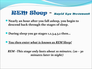 REM Sleep - Rapid Eye Movement
Nearly an hour after you fall asleep, you begin to
descend back through the stages of sleep.
During sleep you go stages 1,2,3,4,3,2 then…
You then enter what is known as REM Sleep!
REM –This stage only lasts about 10 minutes. (20 – 30
minutes later in night)
 