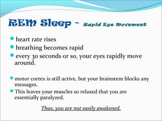 REM Sleep - Rapid Eye Movement
heart rate rises
breathing becomes rapid
every 30 seconds or so, your eyes rapidly move
around.
motor cortex is still active, but your brainstem blocks any
messages.
This leaves your muscles so relaxed that you are
essentially paralyzed.
Thus, you are not easily awakened.
 