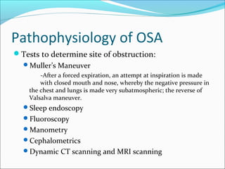 Pathophysiology of OSA
Tests to determine site of obstruction:
Muller’s Maneuver
-After a forced expiration, an attempt at inspiration is made
with closed mouth and nose, whereby the negative pressure in
the chest and lungs is made very subatmospheric; the reverse of
Valsalva maneuver.
Sleep endoscopy
Fluoroscopy
Manometry
Cephalometrics
Dynamic CT scanning and MRI scanning
 