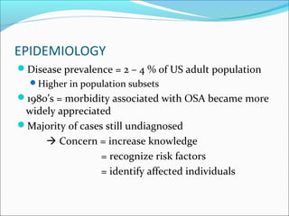 EPIDEMIOLOGY
Disease prevalence = 2 – 4 % of US adult population
Higher in population subsets
1980’s = morbidity associated with OSA became more
widely appreciated
Majority of cases still undiagnosed
 Concern = increase knowledge
= recognize risk factors
= identify affected individuals
 