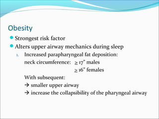 Obesity
Strongest risk factor
Alters upper airway mechanics during sleep
1. Increased parapharyngeal fat deposition:
neck circumference: > 17” males
> 16” females
With subsequent:
 smaller upper airway
 increase the collapsibility of the pharyngeal airway
 
