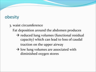 obesity
3. waist circumference
Fat deposition around the abdomen produces
 reduced lung volumes (functional residual
capacity) which can lead to loss of caudal
traction on the upper airway
 low lung volumes are associated with
diminished oxygen stores
 