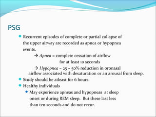 PSG
Recurrent episodes of complete or partial collapse of
the upper airway are recorded as apnea or hypopnea
events.
 Apnea = complete cessation of airflow
for at least 10 seconds
 Hypopnea = 25 – 50% reduction in oronasal
airflow associated with desaturation or an arousal from sleep.
Study should be atleast for 6 hours.
Healthy individuals
May experience apneas and hypopneas at sleep
onset or during REM sleep. But these last less
than ten seconds and do not recur.
 