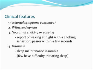 Clinical features
(nocturnal symptoms continued)
2. Witnessed apneas
3. Nocturnal choking or gasping
- report of waking at night with a choking
sensation; passes within a few seconds
4. Insomnia
- sleep maintenance insomnia
- (few have difficulty initiating sleep)
 