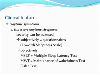 Clinical features
Daytime symptoms
1. Excessive daytime sleepiness
- severity can be assessed
 subjectively = questionnaires
(Epworth Sleepiness Scale)
 objectively
MSLT = Multiple Sleep Latency Test
MWT = Maintenance of wakefulness Test
Osler Test
 