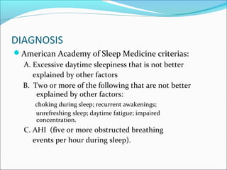 DIAGNOSIS
American Academy of Sleep Medicine criterias:
A. Excessive daytime sleepiness that is not better
explained by other factors
B. Two or more of the following that are not better
explained by other factors:
choking during sleep; recurrent awakenings;
unrefreshing sleep; daytime fatigue; impaired
concentration.
C. AHI (five or more obstructed breathing
events per hour during sleep).
 