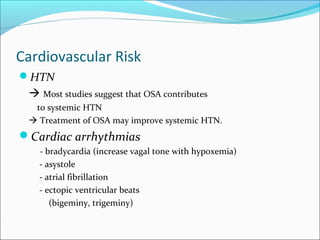 Cardiovascular Risk
HTN
 Most studies suggest that OSA contributes
to systemic HTN
 Treatment of OSA may improve systemic HTN.
Cardiac arrhythmias
- bradycardia (increase vagal tone with hypoxemia)
- asystole
- atrial fibrillation
- ectopic ventricular beats
(bigeminy, trigeminy)
 