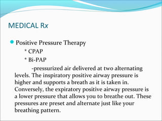 MEDICAL Rx
Positive Pressure Therapy
* CPAP
* Bi-PAP
-pressurized air delivered at two alternating
levels. The inspiratory positive airway pressure is
higher and supports a breath as it is taken in.
Conversely, the expiratory positive airway pressure is
a lower pressure that allows you to breathe out. These
pressures are preset and alternate just like your
breathing pattern.
 