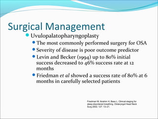 Surgical Management
Uvulopalatopharyngoplasty
The most commonly performed surgery for OSA
Severity of disease is poor outcome predictor
Levin and Becker (1994) up to 80% initial
success decreased to 46% success rate at 12
months
Friedman et al showed a success rate of 80% at 6
months in carefully selected patients
Friedman M, Ibrahim H, Bass L. Clinical staging for
sleep-disordered breathing. Otolaryngol Head Neck
Surg 2002; 127: 13–21.
 