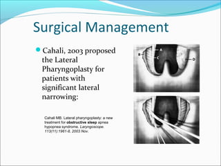 Surgical Management
Cahali, 2003 proposed
the Lateral
Pharyngoplasty for
patients with
significant lateral
narrowing:
Cahali MB. Lateral pharyngoplasty: a new
treatment for obstructive sleep apnea
hypopnea syndrome. Laryngoscope.
113(11):1961-8, 2003 Nov.
 