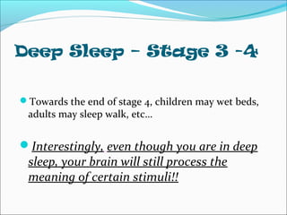 Deep Sleep – Stage 3 -4
Towards the end of stage 4, children may wet beds,
adults may sleep walk, etc…
Interestingly, even though you are in deep
sleep, your brain will still process the
meaning of certain stimuli!!
 