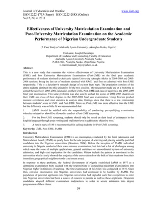 Journal of Education and Practice                                                                www.iiste.org
ISSN 2222-1735 (Paper) ISSN 2222-288X (Online)
Vol 2, No 4, 2011


      Effectiveness of University Matriculation Examination and
     Post-University Matriculation Examination on the Academic
          Performance of Nigerian Undergraduate Students
                 (A Case Study of Adekunle Ajasin University, Akungba-Akoko, Nigeria)

                                     Osakuade, Joseph Oluwatayo
                      Department of Guidance and Counseling, Faculty of Education
                             Adekunle Ajasin University Akungba Akoko
                           P.M.B. 001, Akungba Akoko, Ondo State, Nigeria
                                  E-mail:osakuade_tayo@yahoo.co.uk
Abstract
This is a case study that examines the relative effectiveness of University Matriculation Examination
(UME) and Post University Matriculation Examination (Post-UME) on the final year academic
performance of students admitted to Adekunle Ajasin University Akungba Akoko in 2004-2005 and 2005-
2006 sessions, being the last set of students admitted with UME and first set admitted with Post-UME
respectively. This is a descriptive research design of ex-post facto type. The population consists of the
entire students admitted into this university for the two sessions. The researcher made use of a proforma to
collect the scores of 2005-2006 candidates on their UME, Post-UME and class of degrees at the 2008-2009
final year examination. This same proforma was also used to collect the scores of 2004-2005 students on
their UME and class of their degrees in the 2007-2008 final year examination. Using Pearson product
moment correlation and t-test statistics to analyze data, findings show that there is a low relationship
between students’ score in UME and Post-UME. More so, Post-UME was more effective than the UME
but the difference was so little. It was recommended that:
1.      JAMB should be saddled with the responsibility of conducting pre-qualifying examination
whereby universities should be allowed to conduct a Post-UME screening
2.       For the Post-UME screening, students should only be tested on their level of coherence in the
English language through essay writing and oral interviews in addition to objective tests.
3.       A bench mark of 180 is recommended for calling students for Post-UME screening.
Keywords: UME, Post-UME, JAMB
Introduction
University Matriculation Examination (UME) is an examination conducted by the Joint Admission and
Matriculation Board (JAMB) on yearly basis for the sole purpose of selecting and placing suitably qualified
candidates into the Nigerian universities (Omodara, 2004). Before the inception of JAMB, individual
university in Nigeria conducted their own entrance examination, but this had a lot of challenges among
which were the issue of multiple applications, general untidiness or uncoordinated system of university
admission, and high cost implication for the candidates. Others include the pattern or enrolment in the
universities which clearly showed that majority of the universities drew the bulk of their students from their
immediate geographical neighbourhoods (catchment areas).
In response to these problems, the Federal Government of Nigeria established JAMB in 1977 as a
centralized examination body saddled with the responsibility of conducting placement examinations into
Nigerian higher institutions of learning. The first examination of this body was conducted in 1978. Since
then, entrance examination into Nigerian universities had continued to be handled by JAMB. The
population of potential applicants into Nigerian universities had exploded such that competition to enter
into Nigerian universities had been a source of concern to parents as well as these applicants. Desperate
candidates adopted different examination malpractices in order to secure admission into degree
programmes of their choice
                                                     59
 