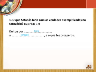 1. O que Satanás faria com as verdades exemplificadas no santuário?  Daniel 8:11 e 12  Deitou por ................................... a  ........................................, e o que fez prosperou. terra verdade 
