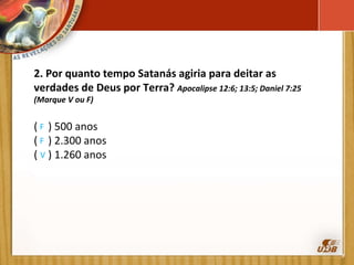 2. Por quanto tempo Satanás agiria para deitar as verdades de Deus por Terra?  Apocalipse 12:6; 13:5; Daniel 7:25 (Marque V ou F)   (  ) 500 anos    (  ) 2.300 anos    (  ) 1.260 anos F F V 