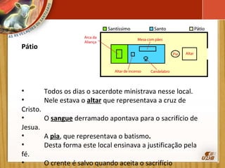 Pátio   Todos os dias o sacerdote ministrava nesse local.  Nele estava o  altar  que representava a cruz de Cristo. O  sangue  derramado apontava para o sacrifício de Jesua. A  pia , que representava o batismo .  Desta forma este local ensinava a justificação pela fé. O crente é salvo quando aceita o sacrifício expiatório de  Cristo e é batizado.  