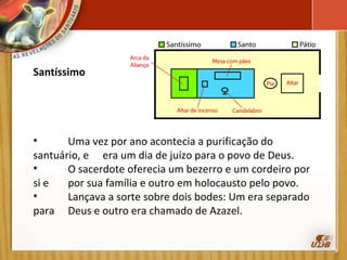 Santíssimo   Uma vez por ano acontecia a purificação do santuário, e  era um dia de juízo para o povo de Deus. O sacerdote oferecia um bezerro e um cordeiro por si e  por sua família e outro em holocausto pelo povo. Lançava a sorte sobre dois bodes: Um era separado para  Deus e outro era chamado de Azazel. 