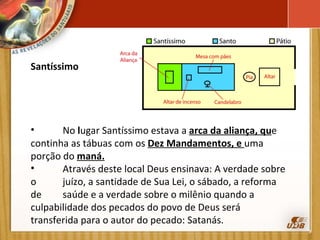 Santíssimo   No  l ugar Santíssimo estava a  arca da aliança, qu e  continha as tábuas com os  Dez Mandamentos, e  uma  porção do  maná. Através deste local Deus ensinava: A verdade sobre o  juízo, a santidade de Sua Lei, o sábado, a reforma de  saúde e a verdade sobre o milênio quando a  culpabilidade dos pecados do povo de Deus será  transferida para o autor do pecado: Satanás. 