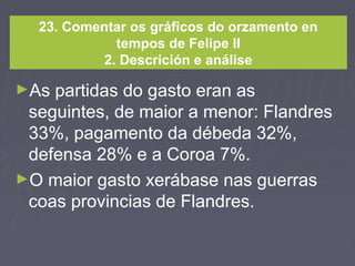 23. Comentar os gráficos do orzamento en
tempos de Felipe II
2. Descrición e análise
►As partidas do gasto eran as
seguintes, de maior a menor: Flandres
33%, pagamento da débeda 32%,
defensa 28% e a Coroa 7%.
►O maior gasto xerábase nas guerras
coas provincias de Flandres.
 