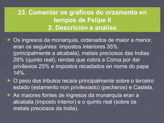 23. Comentar os gráficos do orzamento en
tempos de Felipe II
2. Descrición e análise
► Os ingresos da monarquía, ordenados de maior a menor,
eran os seguintes: impostos interiores 35%
(principalmente a alcabala), metais preciosos das Indias
28% (quinto real), rendas que cobra a Coroa por dar
privilexios 25% e impostos recadados en nome do papa
14%.
► O peso dos tributos recaía principalmente sobre o terceiro
estado (estamento non privilexiado) (pecheros) e Castela.
► As maiores fontes de ingresos da monarquía eran a
alcabala (imposto interior) e o quinto real (sobre os
metais preciosos da India).
 