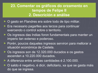 23. Comentar os gráficos do orzamento en
tempos de Felipe II
2. Descrición e análise
► O gasto en Flandres era sobre todo de tipo militar.
► Era necesario pagarlles aos terzos para continuar
exercendo o control sobre o territorio.
► Os ingresos das Indias foron fundamentais para manter un
imperio tan extenso e poderoso.
► Porén, poucos daqueles ingresos serviron para mellorar a
situación económica de Castela.
► Os ingresos son de 12.320.000 ducados e os gastos
ascenden a 10.220.000 ducados.
► A diferenza entre ambas cantidades é 2.100.000.
► O saldo é negativo, é dicir, deficitario, xa que se gasta máis
do que se ingresa.
 