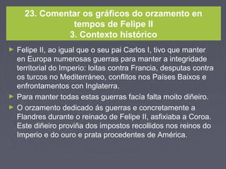 23. Comentar os gráficos do orzamento en
tempos de Felipe II
3. Contexto histórico
► Felipe II, ao igual que o seu pai Carlos I, tivo que manter
en Europa numerosas guerras para manter a integridade
territorial do Imperio: loitas contra Francia, desputas contra
os turcos no Mediterráneo, conflitos nos Países Baixos e
enfrontamentos con Inglaterra.
► Para manter todas estas guerras facía falta moito diñeiro.
► O orzamento dedicado ás guerras e concretamente a
Flandres durante o reinado de Felipe II, asfixiaba a Coroa.
Este diñeiro proviña dos impostos recollidos nos reinos do
Imperio e do ouro e prata procedentes de América.
 