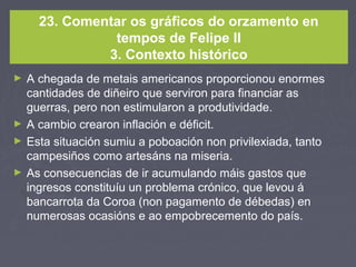 23. Comentar os gráficos do orzamento en
tempos de Felipe II
3. Contexto histórico
► A chegada de metais americanos proporcionou enormes
cantidades de diñeiro que serviron para financiar as
guerras, pero non estimularon a produtividade.
► A cambio crearon inflación e déficit.
► Esta situación sumiu a poboación non privilexiada, tanto
campesiños como artesáns na miseria.
► As consecuencias de ir acumulando máis gastos que
ingresos constituíu un problema crónico, que levou á
bancarrota da Coroa (non pagamento de débedas) en
numerosas ocasións e ao empobrecemento do país.
 