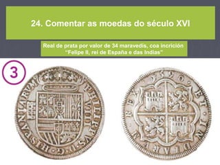 24. Comentar as moedas do século XVI
Real de prata por valor de 34 maravedís, coa incrición
“Felipe II, rei de España e das Indias”
 