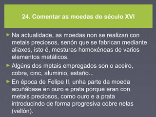 24. Comentar as moedas do século XVI
► Na actualidade, as moedas non se realizan con
metais preciosos, senón que se fabrican mediante
aliaxes, isto é, mesturas homoxéneas de varios
elementos metálicos.
► Algúns dos metais empregados son o aceiro,
cobre, cinc, aluminio, estaño...
► En época de Felipe II, unha parte da moeda
acuñábase en ouro e prata porque eran con
metais preciosos, como ouro e a prata
introducindo de forma progresiva cobre nelas
(vellón).
 
